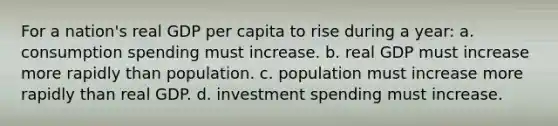 For a nation's real GDP per capita to rise during a year: a. consumption spending must increase. b. real GDP must increase more rapidly than population. c. population must increase more rapidly than real GDP. d. investment spending must increase.