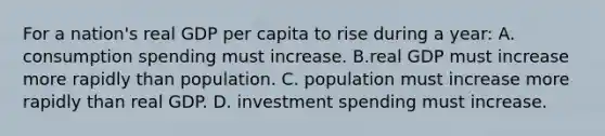 For a nation's real GDP per capita to rise during a year: A. consumption spending must increase. B.real GDP must increase more rapidly than population. C. population must increase more rapidly than real GDP. D. investment spending must increase.