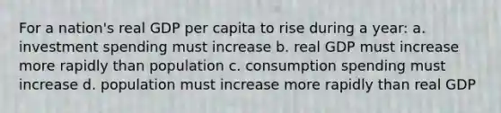 For a nation's real GDP per capita to rise during a year: a. investment spending must increase b. real GDP must increase more rapidly than population c. consumption spending must increase d. population must increase more rapidly than real GDP