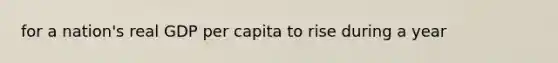 for a nation's real GDP per capita to rise during a year