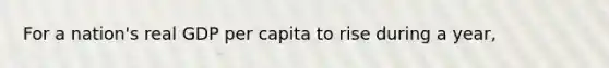 For a nation's real GDP per capita to rise during a year,