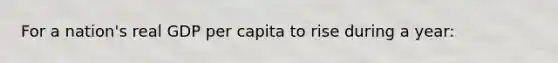 For a nation's real GDP per capita to rise during a year: