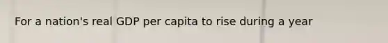 For a nation's real GDP per capita to rise during a year