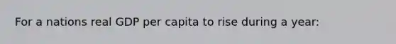 For a nations real GDP per capita to rise during a year: