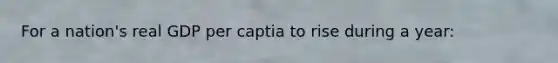 For a nation's real GDP per captia to rise during a year: