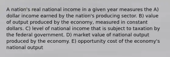 A nation's real national income in a given year measures the A) dollar income earned by the nation's producing sector. B) value of output produced by the economy, measured in constant dollars. C) level of national income that is subject to taxation by the federal government. D) market value of national output produced by the economy. E) opportunity cost of the economy's national output