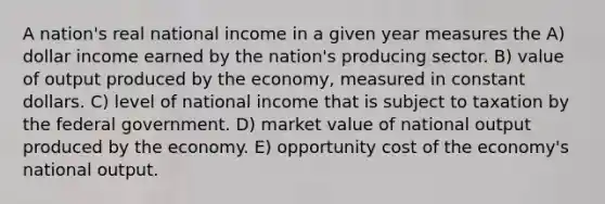 A nation's real national income in a given year measures the A) dollar income earned by the nation's producing sector. B) value of output produced by the economy, measured in constant dollars. C) level of national income that is subject to taxation by the federal government. D) market value of national output produced by the economy. E) opportunity cost of the economy's national output.