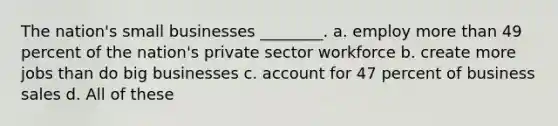 The nation's small businesses ________. a. employ more than 49 percent of the nation's private sector workforce b. create more jobs than do big businesses c. account for 47 percent of business sales d. All of these