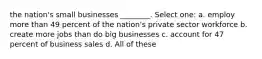 the nation's small businesses ________. Select one: a. employ more than 49 percent of the nation's private sector workforce b. create more jobs than do big businesses c. account for 47 percent of business sales d. All of these