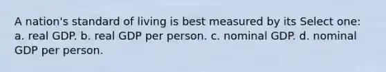 A nation's standard of living is best measured by its Select one: a. real GDP. b. real GDP per person. c. nominal GDP. d. nominal GDP per person.