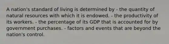 A nation's standard of living is determined by - the quantity of <a href='https://www.questionai.com/knowledge/k6l1d2KrZr-natural-resources' class='anchor-knowledge'>natural resources</a> with which it is endowed. - the productivity of its workers. - the percentage of its GDP that is accounted for by government purchases. - factors and events that are beyond the nation's control.