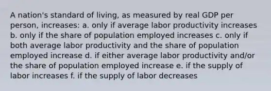 A nation's standard of living, as measured by real GDP per person, increases: a. only if average labor productivity increases b. only if the share of population employed increases c. only if both average labor productivity and the share of population employed increase d. if either average labor productivity and/or the share of population employed increase e. if the supply of labor increases f. if the supply of labor decreases