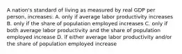 A nation's standard of living as measured by real GDP per person, increases: A. only if average labor productivity increases B. only if the share of population employed increases C. only if both average labor productivity and the share of population employed increase D. if either average labor productivity and/or the share of population employed increase