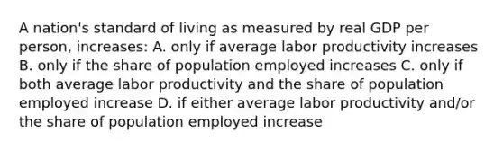 A nation's standard of living as measured by real GDP per person, increases: A. only if average labor productivity increases B. only if the share of population employed increases C. only if both average labor productivity and the share of population employed increase D. if either average labor productivity and/or the share of population employed increase