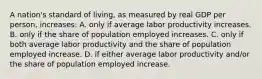 A nation's standard of living, as measured by real GDP per person, increases: A. only if average labor productivity increases. B. only if the share of population employed increases. C. only if both average labor productivity and the share of population employed increase. D. if either average labor productivity and/or the share of population employed increase.