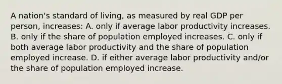 A nation's standard of living, as measured by real GDP per person, increases: A. only if average labor productivity increases. B. only if the share of population employed increases. C. only if both average labor productivity and the share of population employed increase. D. if either average labor productivity and/or the share of population employed increase.