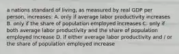 a nations standard of living, as measured by real GDP per person, increases: A. only if average labor productivity increases B. only if the share of population employed increases C. only if both average labor productivity and the share of population employed increase D. if either average labor productivity and / or the share of population employed increase