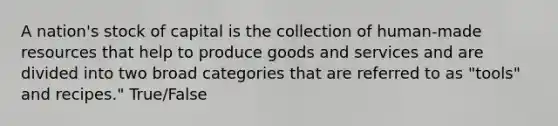 A nation's stock of capital is the collection of human-made resources that help to produce goods and services and are divided into two broad categories that are referred to as "tools" and recipes." True/False