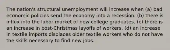 The nation's structural unemployment will increase when (a) bad economic policies send the economy into a recession. (b) there is influx into the labor market of new college graduates. (c) there is an increase in post-Christmas layoffs of workers. (d) an increase in textile imports displaces older textile workers who do not have the skills necessary to find new jobs.