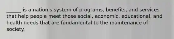 ______ is a nation's system of programs, benefits, and services that help people meet those social, economic, educational, and health needs that are fundamental to the maintenance of society.