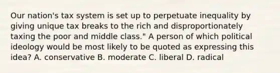 Our nation's tax system is set up to perpetuate inequality by giving unique tax breaks to the rich and disproportionately taxing the poor and middle class." A person of which political ideology would be most likely to be quoted as expressing this idea? A. conservative B. moderate C. liberal D. radical