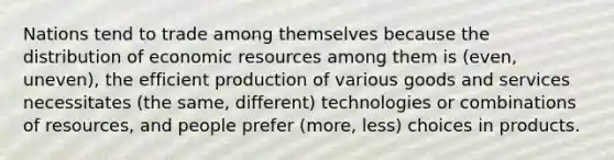 Nations tend to trade among themselves because the distribution of economic resources among them is (even, uneven), the efficient production of various goods and services necessitates (the same, different) technologies or combinations of resources, and people prefer (more, less) choices in products.