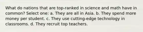 What do nations that are top-ranked in science and math have in common? Select one: a. They are all in Asia. b. They spend more money per student. c. They use cutting-edge technology in classrooms. d. They recruit top teachers.