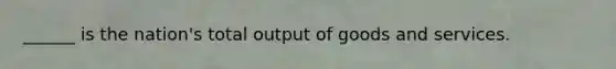 ______ is the nation's total output of goods and services.