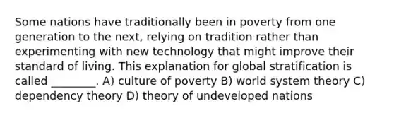 Some nations have traditionally been in poverty from one generation to the next, relying on tradition rather than experimenting with new technology that might improve their standard of living. This explanation for global stratification is called ________. A) culture of poverty B) world system theory C) dependency theory D) theory of undeveloped nations