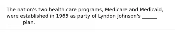 The nation's two health care programs, Medicare and Medicaid, were established in 1965 as party of Lyndon Johnson's ______ ______ plan.