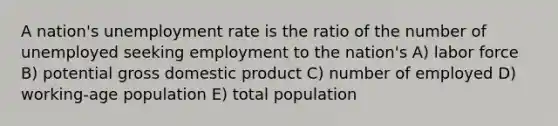 A nation's unemployment rate is the ratio of the number of unemployed seeking employment to the nation's A) labor force B) potential gross domestic product C) number of employed D) working-age population E) total population