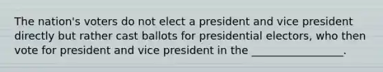 The nation's voters do not elect a president and vice president directly but rather cast ballots for presidential electors, who then vote for president and vice president in the _________________.