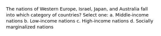 The nations of Western Europe, Israel, Japan, and Australia fall into which category of countries? Select one: a. Middle-income nations b. Low-income nations c. High-income nations d. Socially marginalized nations