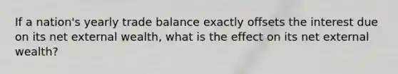 If a nation's yearly trade balance exactly offsets the interest due on its net external wealth, what is the effect on its net external wealth?