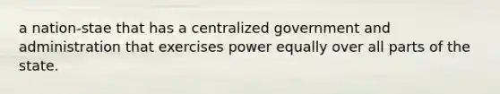 a nation-stae that has a centralized government and administration that exercises power equally over all parts of the state.