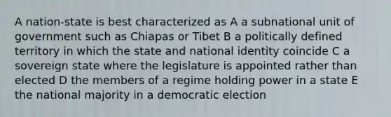 A nation-state is best characterized as A a subnational unit of government such as Chiapas or Tibet B a politically defined territory in which the state and national identity coincide C a sovereign state where the legislature is appointed rather than elected D the members of a regime holding power in a state E the national majority in a democratic election