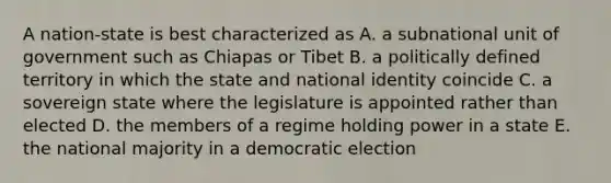 A nation-state is best characterized as A. a subnational unit of government such as Chiapas or Tibet B. a politically defined territory in which the state and national identity coincide C. a sovereign state where the legislature is appointed rather than elected D. the members of a regime holding power in a state E. the national majority in a democratic election