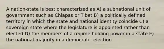 A nation-state is best characterized as A) a subnational unit of government such as Chiapas or Tibet B) a politically defined territory in which the state and national identity coincide C) a sovereign state where the legislature is appointed rather than elected D) the members of a regime holding power in a state E) the national majority in a democratic election