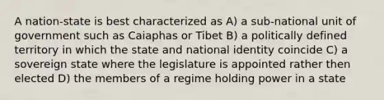 A nation-state is best characterized as A) a sub-national unit of government such as Caiaphas or Tibet B) a politically defined territory in which the state and national identity coincide C) a sovereign state where the legislature is appointed rather then elected D) the members of a regime holding power in a state