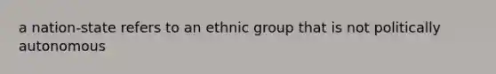 a nation-state refers to an ethnic group that is not politically autonomous