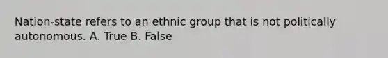 Nation-state refers to an ethnic group that is not politically autonomous. A. True B. False