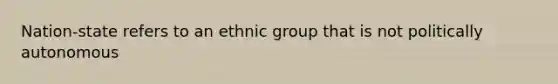 Nation-state refers to an ethnic group that is not politically autonomous