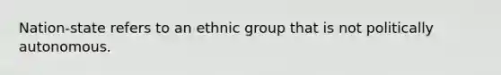 Nation-state refers to an ethnic group that is not politically autonomous.