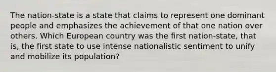 The nation-state is a state that claims to represent one dominant people and emphasizes the achievement of that one nation over others. Which European country was the first nation-state, that is, the first state to use intense nationalistic sentiment to unify and mobilize its population?