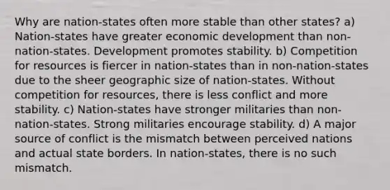 Why are nation-states often more stable than other states? a) Nation-states have greater economic development than non-nation-states. Development promotes stability. b) Competition for resources is fiercer in nation-states than in non-nation-states due to the sheer geographic size of nation-states. Without competition for resources, there is less conflict and more stability. c) Nation-states have stronger militaries than non-nation-states. Strong militaries encourage stability. d) A major source of conflict is the mismatch between perceived nations and actual state borders. In nation-states, there is no such mismatch.