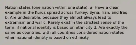 Nation-states (one nation within one state): a. Have a clear example in the Kurds spread across Turkey, Syria, Iran, and Iraq b. Are undesirable, because they almost always lead to extremism and war c. Rarely exist in the strictest sense of the term, if national identity is based on ethnicity d. Are exactly the same as countries, with all countries considered nation-states when national identity is based on ethnicity