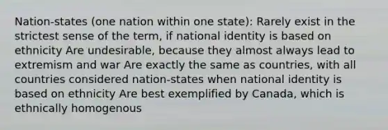 Nation-states (one nation within one state): Rarely exist in the strictest sense of the term, if national identity is based on ethnicity Are undesirable, because they almost always lead to extremism and war Are exactly the same as countries, with all countries considered nation-states when national identity is based on ethnicity Are best exemplified by Canada, which is ethnically homogenous