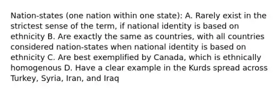 Nation-states (one nation within one state): A. Rarely exist in the strictest sense of the term, if national identity is based on ethnicity B. Are exactly the same as countries, with all countries considered nation-states when national identity is based on ethnicity C. Are best exemplified by Canada, which is ethnically homogenous D. Have a clear example in the Kurds spread across Turkey, Syria, Iran, and Iraq