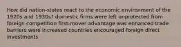 How did nation-states react to the economic environment of the 1920s and 1930s? domestic firms were left unprotected from foreign competition first-mover advantage was enhanced trade barriers were increased countries encouraged foreign direct investments