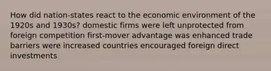 How did nation-states react to the economic environment of the 1920s and 1930s? domestic firms were left unprotected from foreign competition first-mover advantage was enhanced trade barriers were increased countries encouraged foreign direct investments